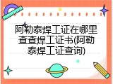 阿勒泰焊工证在哪里查查焊工证书(阿勒泰焊工证查询)