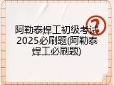 阿勒泰焊工初级考试2025必刷题(阿勒泰焊工必刷题)