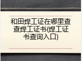和田焊工证在哪里查查焊工证书(焊工证书查询入口)