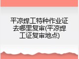 平凉焊工特种作业证去哪里复审(平凉焊工证复审地点)