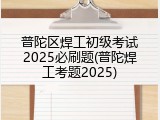 普陀区焊工初级考试2025必刷题(普陀焊工考题2025)