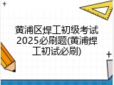 黄浦区焊工初级考试2025必刷题(黄浦焊工初试必刷)