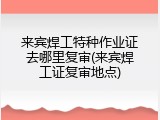 来宾焊工特种作业证去哪里复审(来宾焊工证复审地点)