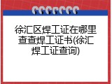 徐汇区焊工证在哪里查查焊工证书(徐汇焊工证查询)
