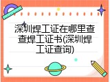 深圳焊工证在哪里查查焊工证书(深圳焊工证查询)