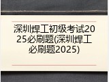 深圳焊工初级考试2025必刷题(深圳焊工必刷题2025)