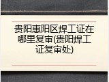 贵阳惠阳区焊工证在哪里复审(贵阳焊工证复审处)