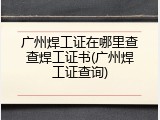 广州焊工证在哪里查查焊工证书(广州焊工证查询)