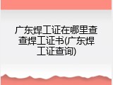 广东焊工证在哪里查查焊工证书(广东焊工证查询)