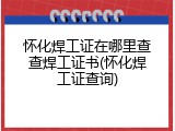 怀化焊工证在哪里查查焊工证书(怀化焊工证查询)
