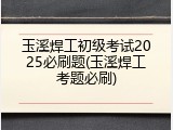 玉溪焊工初级考试2025必刷题(玉溪焊工考题必刷)