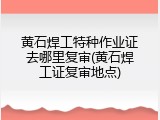 黄石焊工特种作业证去哪里复审(黄石焊工证复审地点)