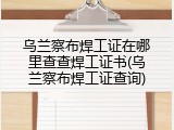 乌兰察布焊工证在哪里查查焊工证书(乌兰察布焊工证查询)