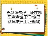 巴彦淖尔焊工证在哪里查查焊工证书(巴彦淖尔焊工证查询)