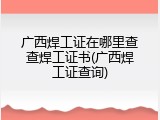 广西焊工证在哪里查查焊工证书(广西焊工证查询)