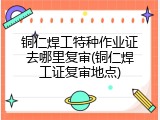 铜仁焊工特种作业证去哪里复审(铜仁焊工证复审地点)