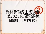 锡林郭勒焊工初级考试2025必刷题(锡林郭勒焊工初考题)