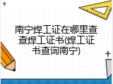 南宁焊工证在哪里查查焊工证书(焊工证书查询南宁)