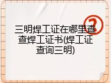 三明焊工证在哪里查查焊工证书(焊工证查询三明)