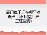 厦门焊工证在哪里查查焊工证书(厦门焊工证查询)