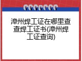 漳州焊工证在哪里查查焊工证书(漳州焊工证查询)