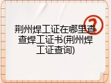 荆州焊工证在哪里查查焊工证书(荆州焊工证查询)