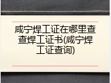 咸宁焊工证在哪里查查焊工证书(咸宁焊工证查询)