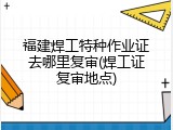 福建焊工特种作业证去哪里复审(焊工证复审地点)