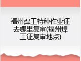 福州焊工特种作业证去哪里复审(福州焊工证复审地点)