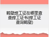 鹤壁焊工证在哪里查查焊工证书(焊工证查询鹤壁)