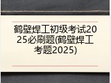 鹤壁焊工初级考试2025必刷题(鹤壁焊工考题2025)