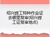绍兴焊工特种作业证去哪里复审(绍兴焊工证复审地点)