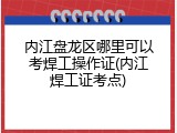 内江盘龙区哪里可以考焊工操作证(内江焊工证考点)
