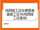 鸡西焊工证在哪里查查焊工证书(鸡西焊工证查询)
