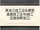 黑龙江焊工证在哪里查查焊工证书(焊工证查询黑龙江)