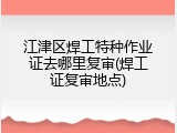 江津区焊工特种作业证去哪里复审(焊工证复审地点)