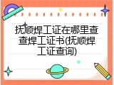 抚顺焊工证在哪里查查焊工证书(抚顺焊工证查询)