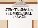 辽阳焊工初级考试2025必刷题(辽阳焊工初试必刷)