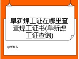 阜新焊工证在哪里查查焊工证书(阜新焊工证查询)