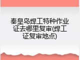 秦皇岛焊工特种作业证去哪里复审(焊工证复审地点)
