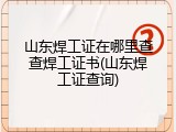 山东焊工证在哪里查查焊工证书(山东焊工证查询)
