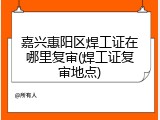 嘉兴惠阳区焊工证在哪里复审(焊工证复审地点)