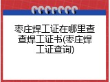 枣庄焊工证在哪里查查焊工证书(枣庄焊工证查询)