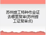 苏州焊工特种作业证去哪里复审(苏州焊工证复审点)