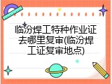 临汾焊工特种作业证去哪里复审(临汾焊工证复审地点)