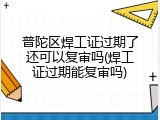 普陀区焊工证过期了还可以复审吗(焊工证过期能复审吗)