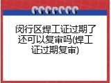 闵行区焊工证过期了还可以复审吗(焊工证过期复审)