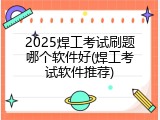 2025焊工考试刷题哪个软件好(焊工考试软件推荐)