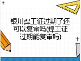 银川焊工证过期了还可以复审吗(焊工证过期能复审吗)
