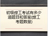 初级焊工考试有多少道题目和答案(焊工考题数量)